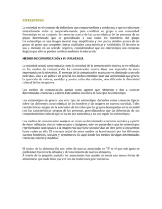 ESTEREOTIPOS
La sociedad es el conjunto de individuos que comparten fines y conductas, y que se relacionan
interactuando entre sí, cooperativamente, para constituir un grupo o una comunidad.
Estereotipo es un conjunto de creencias acerca de las características de las personas de un
grupo determinado que es generalizado a casi todos los miembros del grupo.
Un estereotipo es una imagen mental muy simplificada y con pocos detalles acerca de un
grupo de gente que comparte ciertas cualidades características y habilidades. El término se
usa a menudo en un sentido negativo, considerándose que los estereotipos son creencias
ilógicas que sólo se pueden cambiar mediante la educación.
MEDIOS DE COMUNICACIÓNYSUINFLUENCIA
La sociedad actual, caracterizada como la sociedad de la comunicación masiva, se ve reflejada
en los medios de comunicación. La comunicación masiva tiene una expresión de suma
importancia en la televisión. El mensaje de la comunicación masiva no va destinado a un solo
individuo, sino a un público en general, los medios intentan crear una uniformidad que genera
la aparición de valores, modelos y pautas culturales estándar, descalificando la diversidad
cultural de los receptores.
Los medios de comunicación actúan como agentes que refuerzan y dan a conocer
determinadas creencias y valores. Este análisis nos lleva al concepto de estereotipo.
Los estereotipos de género son otro tipo de estereotipos definidos como creencias típicas
sobre las diferentes características de los hombres y las mujeres en nuestra sociedad. Tales
características surgen de la confusión de los roles que los grupos desempeñan en la sociedad
con las características propias de las personas, generalizándose que las diferencias de sus
comportamientos indican que se hacen por naturaleza y no por seguir los estereotipos.
Los medios de comunicación masivos se crean en determinados contextos sociales y a partir
de éstos reflejarán ciertos estereotipos o imágenes, esto no quiere decir que los estereotipos
representados sean iguales a la imagen real que tiene un individuo de otro pero si encuentran
bases reales en ella. El contexto social de estos medios se transformará por los diferentes
sucesos históricos, sociales y económicos. Es aquí donde los medios divulgan determinadas
creencias, valores y modelos.
El sector de la alimentación con miles de marcas anunciadas en TV es el que más gasta en
publicidad; Favorece la difusión y el conocimiento de nuevos alimentos.
A través de la pequeña pantalla los anunciantes han puesto de moda una nueva forma de
alimentarse que nada tiene que ver con las tradiciones gastronómicas.
 
