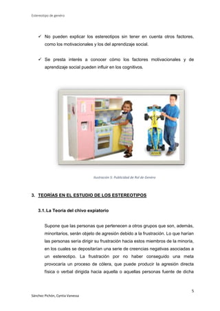 Estereotipo de genéro

 No pueden explicar los estereotipos sin tener en cuenta otros factores,
como los motivacionales y los del aprendizaje social.
 Se presta interés a conocer cómo los factores motivacionales y de
aprendizaje social pueden influir en los cognitivos.

Ilustración 5: Publicidad de Rol de Genéro

3. TEORÍAS EN EL ESTUDIO DE LOS ESTEREOTIPOS

3.1. La Teoría del chivo expiatorio

Supone que las personas que pertenecen a otros grupos que son, además,
minoritarios, serán objeto de agresión debido a la frustración. Lo que harían
las personas sería dirigir su frustración hacia estos miembros de la minoría,
en los cuales se depositarían una serie de creencias negativas asociadas a
un estereotipo. La frustración por no haber conseguido una meta
provocaría un proceso de cólera, que puede producir la agresión directa
física o verbal dirigida hacia aquella o aquellas personas fuente de dicha

5
Sánchez Pichón, Cyntia Vanessa

 