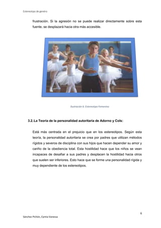 Estereotipo de genéro

frustración. Si la agresión no se puede realizar directamente sobre esta
fuente, se desplazará hacia otra más accesible.

Ilustración 6: Estereotipo Femenino

3.2. La Teoría de la personalidad autoritaria de Adorno y Cols:

Está más centrada en el prejuicio que en los estereotipos. Según esta
teoría, la personalidad autoritaria se crea por padres que utilizan métodos
rígidos y severos de disciplina con sus hijos que hacen depender su amor y
cariño de la obediencia total. Esta hostilidad hace que los niños se vean
incapaces de desafiar a sus padres y desplacen la hostilidad hacia otros
que suelen ser inferiores. Esto hace que se forme una personalidad rígida y
muy dependiente de los estereotipos.

6
Sánchez Pichón, Cyntia Vanessa

 