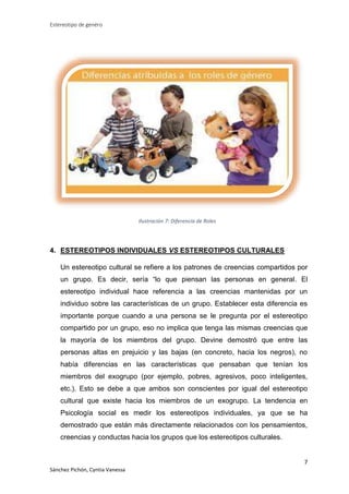 Estereotipo de genéro

Ilustración 7: Diferencia de Roles

4. ESTEREOTIPOS INDIVIDUALES VS ESTEREOTIPOS CULTURALES
Un estereotipo cultural se refiere a los patrones de creencias compartidos por
un grupo. Es decir, sería “lo que piensan las personas en general. El
estereotipo individual hace referencia a las creencias mantenidas por un
individuo sobre las características de un grupo. Establecer esta diferencia es
importante porque cuando a una persona se le pregunta por el estereotipo
compartido por un grupo, eso no implica que tenga las mismas creencias que
la mayoría de los miembros del grupo. Devine demostró que entre las
personas altas en prejuicio y las bajas (en concreto, hacia los negros), no
había diferencias en las características que pensaban que tenían los
miembros del exogrupo (por ejemplo, pobres, agresivos, poco inteligentes,
etc.). Esto se debe a que ambos son conscientes por igual del estereotipo
cultural que existe hacia los miembros de un exogrupo. La tendencia en
Psicología social es medir los estereotipos individuales, ya que se ha
demostrado que están más directamente relacionados con los pensamientos,
creencias y conductas hacia los grupos que los estereotipos culturales.

7
Sánchez Pichón, Cyntia Vanessa

 