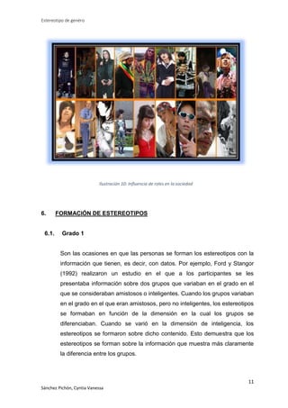 Estereotipo de genéro

Ilustración 10: Influencia de roles en la sociedad

6.

6.1.

FORMACIÓN DE ESTEREOTIPOS

Grado 1

Son las ocasiones en que las personas se forman los estereotipos con la
información que tienen, es decir, con datos. Por ejemplo, Ford y Stangor
(1992) realizaron un estudio en el que a los participantes se les
presentaba información sobre dos grupos que variaban en el grado en el
que se consideraban amistosos o inteligentes. Cuando los grupos variaban
en el grado en el que eran amistosos, pero no inteligentes, los estereotipos
se formaban en función de la dimensión en la cual los grupos se
diferenciaban. Cuando se varió en la dimensión de inteligencia, los
estereotipos se formaron sobre dicho contenido. Esto demuestra que los
estereotipos se forman sobre la información que muestra más claramente
la diferencia entre los grupos.

11
Sánchez Pichón, Cyntia Vanessa

 