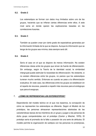 Estereotipo de genéro

6.2.

Grado 2

Los estereotipos se forman con datos muy limitados sobre uno de los
grupos, haciendo que se infieran ciertas diferencias entre ellos. A este
nivel sería en donde operan las explicaciones basadas en las
correlaciones ilusorias.

6.3.

Grado 3

También se pueden crear por cierto grado de expectativas generadas por
la información limitada de la que se dispone. Aunque la información que se
tenga de los grupos sea mínima, ésta siempre será útil.

6.4.

Grado 4

Sería el caso en el que se dispone de menos información. No existen
diferencias claras entre los grupos que sirvan de fuente de diferenciación.
Sin embargo, según la Teoría de la identidad social, la similaridad
intergrupal puede estimular la necesidad de diferenciación. No obstante, si
no existen diferencias entre los grupos, no parece que los estereotipos
tuvieran mucho sentido. Entonces es cuando se pasa a la diferenciación
evaluativa. En este caso, las diferencias entre los grupos se establecen en
el reparto de recursos, pasando a repartir más recursos para el endogrupo
que para el exogrupo.

7.

¿CÓMO SE REPRESENTAN LOS ESTEREOTIPOS?

Dependiendo del modelo teórico en el que nos basemos, la concepción de
cómo se representan los estereotipos es diferente. Según el Modelo de los
prototipos, las personas almacenan representaciones abstractas de las
características típicas de los miembros de un grupo y juzgan a las personas de
dicho grupo comparándolas con el prototipo (Cantor y Mischel, 1979). El
prototipo sería el promedio de la falta o posesión de una serie de atributos. El
modelo permite la organización de subtipos con las personas no prototípicas.
12
Sánchez Pichón, Cyntia Vanessa

 