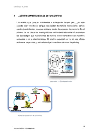 Estereotipo de genéro

8.

¿CÓMO SE MANTIENEN LOS ESTEREOTIPOS?

Los estereotipos parecen mantenerse a lo largo del tiempo, pero, ¿por qué
sucede esto? Puede ser porque nos afectan de manera inconsciente, por un
efecto de asimilación, o porque actúan a través de procesos de memoria. En el
primero de los casos las investigaciones se han centrado en la influencia que
los estereotipos que mantenemos de manera inconsciente tienen en nuestros
prejuicios y en la discriminación. El objetivo principal es ver si este efecto
realmente se produce, y se ha investigado mediante técnicas de priming.

Ilustración 13: Técnica de Priming

Ilustración 14: Proceso de la memoria

14
Sánchez Pichón, Cyntia Vanessa

 