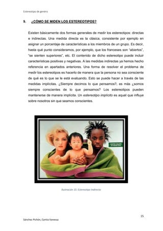 Estereotipo de genéro

9.

¿CÓMO SE MIDEN LOS ESTEREOTIPOS?

Existen básicamente dos formas generales de medir los estereotipos: directas
e indirectas. Una medida directa es la clásica, consistente por ejemplo en
asignar un porcentaje de características a los miembros de un grupo. Es decir,
hasta qué punto consideramos, por ejemplo, que los franceses son “abiertos”,
“se sienten superiores”, etc. El contenido de dicho estereotipo puede incluir
características positivas y negativas. A las medidas indirectas ya hemos hecho
referencia en apartados anteriores. Una forma de resolver el problema de
medir los estereotipos es hacerlo de manera que la persona no sea consciente
de qué es lo que se le está evaluando. Esto se puede hacer a través de las
medidas implícitas. ¿Siempre decimos lo que pensamos?, es más ¿somos
siempre conscientes de lo que pensamos? Los estereotipos pueden
mantenerse de manera implícita. Un estereotipo implícito es aquel que influye
sobre nosotros sin que seamos conscientes.

Ilustración 15: Estereotipo Indirecto

15
Sánchez Pichón, Cyntia Vanessa

 