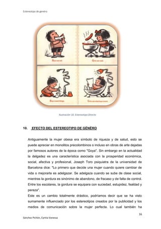 Estereotipo de genéro

Ilustración 16: Estereotipo Directo

10.

EFECTO DEL ESTEREOTIPO DE GÉNÉRO

Antiguamente la mujer obesa era símbolo de riqueza y de salud, esto se
puede apreciar en monolitos precolombinos o incluso en obras de arte dejadas
por famosos autores de la época como "Goya". Sin embargo en la actualidad
la delgadez es una característica asociada con la prosperidad económica,
social, afectiva y profesional, Joseph Toro psiquiatra de la universidad de
Barcelona dice: "Lo primero que decide una mujer cuando quiere cambiar de
vida o mejorarla es adelgazar. Se adelgaza cuando se sube de clase social,
mientras la gordura es sinónimo de abandono, de fracaso y de falta de control.
Entre los escolares, la gordura se equipara con suciedad, estupidez, fealdad y
pereza".
Este es un cambio totalmente drástico, podríamos decir que se ha visto
sumamente influenciado por los estereotipos creados por la publicidad y los
medios de comunicación sobre la mujer perfecta. Lo cual también ha
16
Sánchez Pichón, Cyntia Vanessa

 