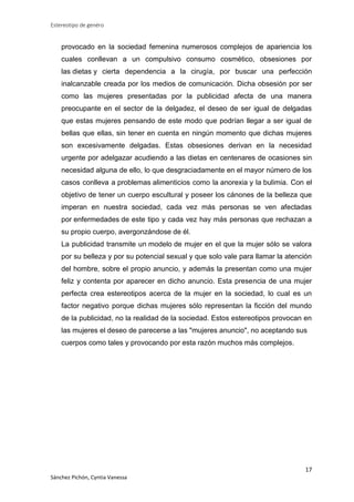 Estereotipo de genéro

provocado en la sociedad femenina numerosos complejos de apariencia los
cuales conllevan a un compulsivo consumo cosmético, obsesiones por
las dietas y cierta dependencia a la cirugía, por buscar una perfección
inalcanzable creada por los medios de comunicación. Dicha obsesión por ser
como las mujeres presentadas por la publicidad afecta de una manera
preocupante en el sector de la delgadez, el deseo de ser igual de delgadas
que estas mujeres pensando de este modo que podrían llegar a ser igual de
bellas que ellas, sin tener en cuenta en ningún momento que dichas mujeres
son excesivamente delgadas. Estas obsesiones derivan en la necesidad
urgente por adelgazar acudiendo a las dietas en centenares de ocasiones sin
necesidad alguna de ello, lo que desgraciadamente en el mayor número de los
casos conlleva a problemas alimenticios como la anorexia y la bulimia. Con el
objetivo de tener un cuerpo escultural y poseer los cánones de la belleza que
imperan en nuestra sociedad, cada vez más personas se ven afectadas
por enfermedades de este tipo y cada vez hay más personas que rechazan a
su propio cuerpo, avergonzándose de él.
La publicidad transmite un modelo de mujer en el que la mujer sólo se valora
por su belleza y por su potencial sexual y que solo vale para llamar la atención
del hombre, sobre el propio anuncio, y además la presentan como una mujer
feliz y contenta por aparecer en dicho anuncio. Esta presencia de una mujer
perfecta crea estereotipos acerca de la mujer en la sociedad, lo cual es un
factor negativo porque dichas mujeres sólo representan la ficción del mundo
de la publicidad, no la realidad de la sociedad. Estos estereotipos provocan en
las mujeres el deseo de parecerse a las "mujeres anuncio", no aceptando sus
cuerpos como tales y provocando por esta razón muchos más complejos.

17
Sánchez Pichón, Cyntia Vanessa

 