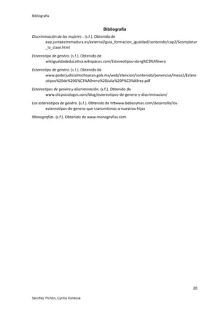 Bibliografía

Bibliografía
Discriminación de las mujeres . (s.f.). Obtenido de
eap.juntaextremadura.es/external/guia_formacion_igualdad/contenido/cap2/6completar
_la_clase.html
Estereotipo de genéro. (s.f.). Obtenido de
wikiigualdadeducativa.wikispaces.com/Estereotipos+de+g%C3%A9nero
Estereotipo de genéro. (s.f.). Obtenido de
www.poderjudicialmichoacan.gob.mx/web/atencion/contenido/ponencias/mesa2/Estere
otipos%20de%20G%C3%A9nero%20Julia%20P%C3%A9rez.pdf
Estereotipos de genéro y discriminación. (s.f.). Obtenido de
www.clicpsicologos.com/blog/estereotipos-de-genero-y-discriminacion/
Los estereotipos de genéro. (s.f.). Obtenido de httwww.bebesymas.com/desarrollo/losestereotipos-de-genero-que-transmitimos-a-nuestros-hijos
Monografías. (s.f.). Obtenido de www.monografías.com

20
Sánchez Pichón, Cyntia Vanessa

 