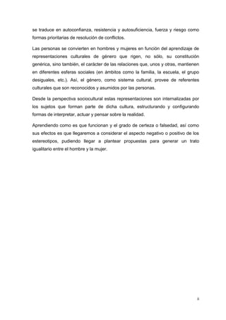 se traduce en autoconfianza, resistencia y autosuficiencia, fuerza y riesgo como
formas prioritarias de resolución de conflictos.
Las personas se convierten en hombres y mujeres en función del aprendizaje de
representaciones culturales de género que rigen, no sólo, su constitución
genérica, sino también, el carácter de las relaciones que, unos y otras, mantienen
en diferentes esferas sociales (en ámbitos como la familia, la escuela, el grupo
desiguales, etc.). Así, el género, como sistema cultural, provee de referentes
culturales que son reconocidos y asumidos por las personas.
Desde la perspectiva sociocultural estas representaciones son internalizadas por
los sujetos que forman parte de dicha cultura, estructurando y configurando
formas de interpretar, actuar y pensar sobre la realidad.
Aprendiendo como es que funcionan y el grado de certeza o falsedad, así como
sus efectos es que llegaremos a considerar el aspecto negativo o positivo de los
estereotipos, pudiendo llegar a plantear propuestas para generar un trato
igualitario entre el hombre y la mujer.

ii

 
