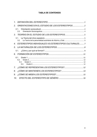TABLA DE CONTENIDO

1. DEFINICIÓN DEL ESTEREOTIPO .......................................................................... 1
2. ORIENTACIONES EN EL ESTUDIO DE LOS ESTEREOTIPOS ....................... 2
Orientación sociocultural ................................................................................................ 2

2.1.
2.2.

Orientación Sociocognitiva ...................................................................................................... 4

3. TEORÍAS EN EL ESTUDIO DE LOS ESTEREOTIPOS ....................................... 5
La Teoría del chivo expiatorio ....................................................................................... 5

3.1.
3.2.

La Teoría de la personalidad autoritaria de Adorno y Cols: ............................................... 6

4. ESTEREOTIPOS INDIVIDUALES VS ESTEREOTIPOS CULTURALES .......... 7
5. LA NATURALEZA DE LOS ESTEREOTIPOS ....................................................... 8
5.1.

¿Cómo y por qué se forman? ........................................................................................ 8

6. FORMACIÓN DE ESTEREOTIPOS....................................................................... 11
6.1.

Grado 1 ........................................................................................................................... 11

6.2.
Grado 2 ..................................................................................................................................... 12
6.3.
Grado 3 ................................................................................................................................ 12
6.4.
Grado 4 ............................................................................................................................ 12

7. ¿CÓMO SE REPRESENTAN LOS ESTEREOTIPOS? ...................................... 12
8. ¿CÓMO SE MANTIENEN LOS ESTEREOTIPOS? ............................................ 14
9. ¿CÓMO SE MIDEN LOS ESTEREOTIPOS? ....................................................... 15
10.

EFECTO DEL ESTEREOTIPO DE GÉNÉRO .................................................. 16

iii

 