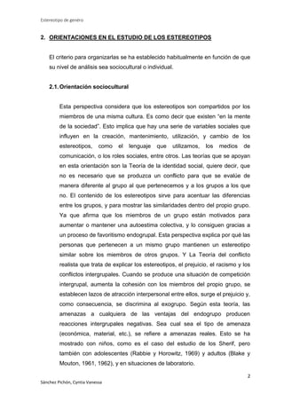 Estereotipo de genéro

2. ORIENTACIONES EN EL ESTUDIO DE LOS ESTEREOTIPOS

El criterio para organizarlas se ha establecido habitualmente en función de que
su nivel de análisis sea sociocultural o individual.

2.1. Orientación sociocultural

Esta perspectiva considera que los estereotipos son compartidos por los
miembros de una misma cultura. Es como decir que existen “en la mente
de la sociedad”. Esto implica que hay una serie de variables sociales que
influyen en la creación, mantenimiento, utilización, y cambio de los
estereotipos,

como

el

lenguaje

que

utilizamos,

los

medios

de

comunicación, o los roles sociales, entre otros. Las teorías que se apoyan
en esta orientación son la Teoría de la identidad social, quiere decir, que
no es necesario que se produzca un conflicto para que se evalúe de
manera diferente al grupo al que pertenecemos y a los grupos a los que
no. El contenido de los estereotipos sirve para acentuar las diferencias
entre los grupos, y para mostrar las similaridades dentro del propio grupo.
Ya que afirma que los miembros de un grupo están motivados para
aumentar o mantener una autoestima colectiva, y lo consiguen gracias a
un proceso de favoritismo endogrupal. Esta perspectiva explica por qué las
personas que pertenecen a un mismo grupo mantienen un estereotipo
similar sobre los miembros de otros grupos. Y La Teoría del conflicto
realista que trata de explicar los estereotipos, el prejuicio, el racismo y los
conflictos intergrupales. Cuando se produce una situación de competición
intergrupal, aumenta la cohesión con los miembros del propio grupo, se
establecen lazos de atracción interpersonal entre ellos, surge el prejuicio y,
como consecuencia, se discrimina al exogrupo. Según esta teoría, las
amenazas a cualquiera de las ventajas del endogrupo producen
reacciones intergrupales negativas. Sea cual sea el tipo de amenaza
(económica, material, etc.), se refiere a amenazas reales. Esto se ha
mostrado con niños, como es el caso del estudio de los Sherif, pero
también con adolescentes (Rabbie y Horowitz, 1969) y adultos (Blake y
Mouton, 1961, 1962), y en situaciones de laboratorio.
2
Sánchez Pichón, Cyntia Vanessa

 