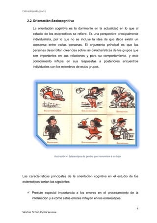 Estereotipo de genéro

2.2. Orientación Sociocognitiva
La orientación cognitiva es la dominante en la actualidad en lo que al
estudio de los estereotipos se refiere. Es una perspectiva principalmente
individualista, por lo que no se incluye la idea de que deba existir un
consenso entre varias personas. El argumento principal es que las
personas desarrollan creencias sobre las características de los grupos que
son importantes en sus relaciones y para su comportamiento, y este
conocimiento influye en sus respuestas a posteriores encuentros
individuales con los miembros de estos grupos.

Ilustración 4: Estereotipos de genéro que transmiten a los hijos

Las características principales de la orientación cognitiva en el estudio de los
estereotipos serían las siguientes:
 Prestan especial importancia a los errores en el procesamiento de la
información y a cómo estos errores influyen en los estereotipos.
4
Sánchez Pichón, Cyntia Vanessa

 