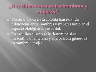  Desde la época de la colonia han existido
diferencias entre hombres y mujeres tanto en el
aspecto biológico como social.
En estudios al sexo se le denomina si es
masculino o femenino y a la palabra género si
es hombre o mujer.