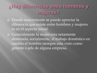  Donde mayormente se puede apreciar la
diferencia que existe entre hombres y mujeres
es en el aspecto social.
Generalmente la mujer esta netamente
destinada, socialmente, al trabajo doméstico en
cambio el hombre siempre esta visto como
gerente o jefe de alguna empresa.
