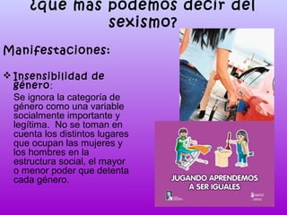 ¿qué más podemos decir del
sexismo?
Manifestaciones:
 Insensibilidad de
género:
Se ignora la categoría de
género como una variable
socialmente importante y
legítima. No se toman en
cuenta los distintos lugares
que ocupan las mujeres y
los hombres en la
estructura social, el mayor
o menor poder que detenta
cada género.

 