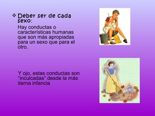  Deber ser de cada
sexo:
Hay conductas o
características humanas
que son más apropiadas
para un sexo que para el
otro.

Y ojo, estas conductas son
“inculcadas” desde la más
tierna infancia

 