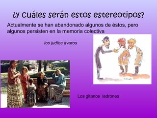 ¿y cuáles serán estos estereotipos?
Actualmente se han abandonado algunos de éstos, pero
algunos persisten en la memoria colectiva
los judíos avaros

Los gitanos ladrones

 