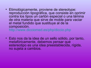 • Etimológicamente, proviene de stereotype:
reproducción tipográfica, que consiste en oprimir
contra los tipos un cartón especial o una lámina
de otra materia que sirve de molde para vaciar
el metal fundido que sustituye al de la
composición.
http://www.dicciomed.es/php/diccio.php
• Esto nos da la idea de un sello sólido, por tanto,
metafóricamente, debemos pensar que
estereotipo es una idea preestablecida, rígida,
no sujeta a cambios.

 