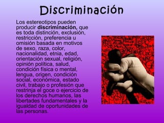 Discriminación
Los estereotipos pueden
producir discriminación, que
es toda distinción, exclusión,
restricción, preferencia u
omisión basada en motivos
de sexo, raza, color,
nacionalidad, etnia, edad,
orientación sexual, religión,
opinión política, salud,
condición física o mental,
lengua, origen, condición
social, económica, estado
civil, trabajo o profesión que
restrinja el goce o ejercicio de
los derechos humanos, las
libertades fundamentales y la
igualdad de oportunidades de
las personas.

 