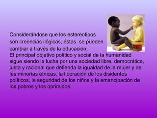 Considerándose que los estereotipos
son creencias ilógicas, éstas se pueden
cambiar a través de la educación.
El principal objetivo político y social de la humanidad
sigue siendo la lucha por una sociedad libre, democrática,
justa y racional que defienda la igualdad de la mujer y de
las minorías étnicas, la liberación de los disidentes
políticos, la seguridad de los niños y la emancipación de
los pobres y los oprimidos.

 