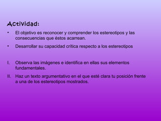 Actividad:
•

El objetivo es reconocer y comprender los estereotipos y las
consecuencias que éstos acarrean.

•

Desarrollar su capacidad crítica respecto a los estereotipos

I.

Observa las imágenes e identifica en ellas sus elementos
fundamentales.

II. Haz un texto argumentativo en el que esté clara tu posición frente
a una de los estereotipos mostrados.

 