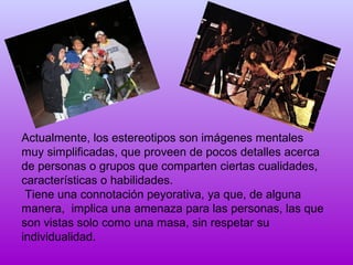 Actualmente, los estereotipos son imágenes mentales
muy simplificadas, que proveen de pocos detalles acerca
de personas o grupos que comparten ciertas cualidades,
características o habilidades.
Tiene una connotación peyorativa, ya que, de alguna
manera, implica una amenaza para las personas, las que
son vistas solo como una masa, sin respetar su
individualidad.

 