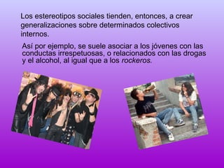 Los estereotipos sociales tienden, entonces, a crear
generalizaciones sobre determinados colectivos
internos.
Así por ejemplo, se suele asociar a los jóvenes con las
conductas irrespetuosas, o relacionados con las drogas
y el alcohol, al igual que a los rockeros.

 