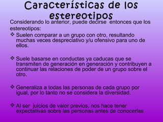 Características de los
estereotipos
Considerando lo anterior, puede decirse entonces que los
estereotipos:
 Suelen comparar a un grupo con otro, resultando
muchas veces despreciativo y/u ofensivo para uno de
ellos.
 Suele basarse en conductas ya caducas que se
transmiten de generación en generación y contribuyen a
continuar las relaciones de poder de un grupo sobre el
otro.
 Generaliza a todas las personas de cada grupo por
igual, por lo tanto no se considera la diversidad.
 Al ser juicios de valor previos, nos hace tener
expectativas sobre las personas antes de conocerlas

 