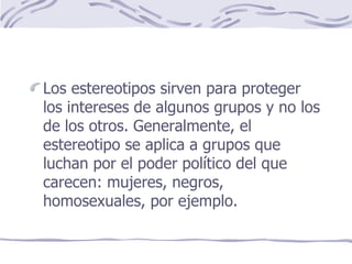 Los estereotipos sirven para proteger los intereses de algunos grupos y no los de los otros. Generalmente, el estereotipo se aplica a grupos que luchan por el poder político del que carecen: mujeres, negros, homosexuales, por ejemplo. 