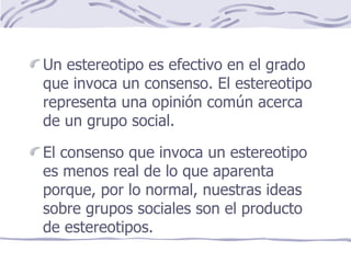 Un estereotipo es efectivo en el grado que invoca un consenso. El estereotipo representa una opinión común acerca de un grupo social. El consenso que invoca un estereotipo es menos real de lo que aparenta porque, por lo normal, nuestras ideas sobre grupos sociales son el producto de estereotipos. 