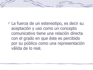 La fuerza de un estereotipo, es decir su aceptación y uso como un concepto comunicativo tiene una relación directa con el grado en que éste es percibido por su público como una representación válida de lo real. 