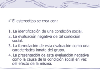 El estereotipo se crea con: 1. La identificación de una condición social. 2. La evaluación negativa de tal condición social. 3. La formulación de esta evaluación como una característica innata del grupo. 4. La presentación de esta evaluación negativa como la causa de la condición social en vez del efecto de la misma. 