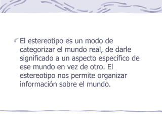 El estereotipo es un modo de categorizar el mundo real, de darle significado a un aspecto específico de ese mundo en vez de otro. El estereotipo nos permite organizar información sobre el mundo. 