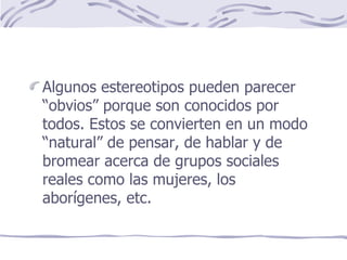 Algunos estereotipos pueden parecer “obvios” porque son conocidos por todos. Estos se convierten en un modo “natural” de pensar, de hablar y de bromear acerca de grupos sociales reales como las mujeres, los aborígenes, etc. 