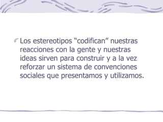 Los estereotipos “codifican” nuestras reacciones con la gente y nuestras ideas sirven para construir y a la vez reforzar un sistema de convenciones sociales que presentamos y utilizamos. 