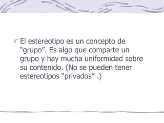 El estereotipo es un concepto de “grupo”. Es algo que comparte un grupo y hay mucha uniformidad sobre su contenido. (No se pueden tener estereotipos “privados” .) 