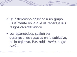 Un estereotipo describe a un grupo, usualmente en lo que se refiere a sus rasgos característicos Los estereotipos suelen ser descripciones basadas en lo subjetivo, no lo objetivo. P.e. rubia  tonta , negro  sucio. 