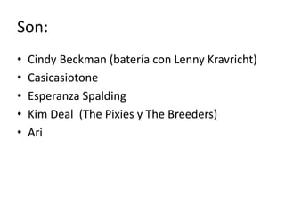 Son:
•
•
•
•
•

Cindy Beckman (batería con Lenny Kravricht)
Casicasiotone
Esperanza Spalding
Kim Deal (The Pixies y The Breeders)
Ari

 