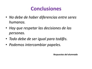 Conclusiones
• No debe de haber diferencias entre seres
humanos.
• Hay que respetar las decisiones de las
personas.
• Todo debe de ser igual para tod@s.
• Podemos intercambiar papeles.
Respuestas del alumnado

 