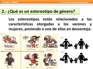 2.- ¿Qué es un estereotipo de género?
Los estereotipos están relacionados a las
características otorgadas a los varones y
mujeres, poniendo a uno de ellos en desventaja.
V-Unidad : PFRRHH I.E.P «Nuestra Señora de Guadalupe»