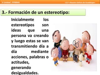 3.- Formación de un estereotipo:
Inicialmente los
estereotipos son
ideas que una
persona va creando
y luego estas se van
transmitiendo día a
día mediante
acciones, palabras o
actitudes,
generando
desigualdades.
V-Unidad : PFRRHH I.E.P «Nuestra Señora de Guadalupe»
