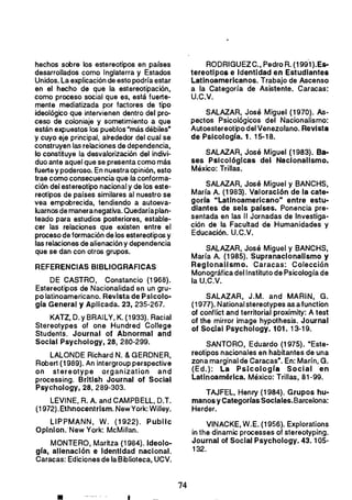 hechos sobre los estereotipos en países
desarrollados como Inglaterra y Estados
Unidos. La explicación de esto podría estar
en el hecho de que la estereotipación.
como proceso social que es, está fuerte­
mente mediatizada por factores de tipo
ideológico que intervienen dentro del pro­
ceso de coloniaje y sometimiento a que
están expuestos los pueblos "más débiles·
y cuyo eje principal. alrededor del cual se
construyen las relaciones de dependencia,
lo constituye la desvalorización del indivi­
duo ante aquel que se presenta como más
fuerte y poderoso. En nuestra opinión, esto
trae como consecuencia que la conforma­
ción del estereotipo nacional y de los este­
reotipos de países similares al nuestro se
vea empobrecida, tendiendo a autoeva­
luarnos de maneranegativa.Quedaríaplan­
teado para estudios posteriores, estable­
cer las relaciones que existen entre el
proceso de formación de los estereotipos y
las relaciones de alienación y dependencia
que se dan con otros grupos.
REFERENCIAS BIBLIOGRAFICAS
DE CASTRO, Constando (1968).
Estereotipos de Nacionalidad en un gru­
po latinoamericano. Revista de Pslcolo­
gra General y Aplicada. 23, 235-267.
KATZ, D. y BRAILY, K. (1933). Racial
Stereotypes of one Hundred College
Students. Journal of Abnormal and
Social Psychology, 28, 280-299.
LALONDE Richard N. & GERDNER,
Robert (1989). An intergroup perspective
on stereotype organization and
processing. Brltlsh Journal 01 Social
Psychology, 28. 289-303.
LEVINE, R. A. and CAMPBELL, D.T.
(1972).Ethnocentrlsm. NewYork: WilIey.
LlPPMANN, W. (1922). Publlc
Oplnlon:New York: McMillan.
MONTERO, Maritza (1984). Ideolo­
gra, alienación e Identidad nacional.
Caracas: Ediciones de la Biblioteca, UCV.
RODRIGUEZC., Pedro R. (199'1).Es­
tereotlpos e Identidad en Estudiantes
Latinoamericanos. Trabajo de Ascenso
a la Categoría de Asistente. Caracas:
U.C.V.
SALAZAR, José Miguel (1970). As­
pectos Psicológicos del Nacionalismo:
Autoestereotipo del Venezolano. Revista
de Psicologra. 1.15-18.
SALAZAR, José Miguel (1983). Ba­
ses Psicológicas del Nacionalismo.
México: Trillas.
SALAZAR. José Miguel y BANCHS,
María A. (1983). Valoración de la cate­
gorra "Latinoamericano" entre estu­
diantes de seis parses. Ponencia pre­
sentada en las 11 Jornadas de Investiga­
ción de la Facultad de Humanidades y
Educación. U.C.V.
SALAZAR, José Miguel y BANCHS,
María A. (1985). Supranacionalismo y
Regionalismo. Caracas: Colección
Monográfica del Instituto de Psicología de
laU.C.V.
SALAZAR, J.M. and MARIN. G.
(1977). National stereotypes as a function
of conflict and territorial proximity: A test
of the mirror image hypothesis. Journal
of Social Psychology. 101. 13-19.
SANTORO, Eduardo (1975). "Este­
reotipos nacionales en habitantes de una
zona marginal de Caracas·. En: Marin, G.
(Ed.): La Pslcologra Social en
Latinoamérica. México: Trillas, 81-99.
TAJFEL. Henry (1984). Grupos hu­
manosy Categorras Sociales.Barcelona:
Herder.
VINACKE, W.E. (1956). Explorations
in the dinamic processes of stereotyping.
Journal o, Social Psychology. 43.105­
132.
74 

 