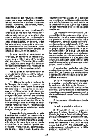 nacionalidades que resultaran descono­
cidas. Los grupos nacionales propuestos
fueron: Venezolanos, Arabes, Norteame­
ricanos, Alemanes, Vietnamitas, Rusos,
Israelitas y Cubanos.
Basandose en una consideración
evaluativa de los adjetivos hecha por el
mismo autor (pues no se les pidió a los
sujetos evaluar estos) los resultados indi­
can que, a diferenciade lo encontrado por
otros investigadores, en general, todos
los estereotipos, incluyendo al venezola­
no, son evaluados positivamente. Igual­
mente se encontró un mayor empleo de
atributos positivos que negativos.
En este estudio el venezolano es
evaluado, en términos de frecuencias,
como alegre (61), bueno (59), amable
(56), trabajador (57), fuerte (53) y sufrido
(51). Adjetivos como antipático y estafa­
dor obtienen las frecuencias más bajas de
respuesta (11 y 9, respectivamente).
Por su parte el norteamericano es
evaluado como inteligente (65), trabaja­
dor (57), fuerte (56), comerciante (52) y
responsable (51).
En 1977, partiendo de la hipótesis de
la "imagen de espejo· propuesta por
Bronfenbrenner (1961) que plantea que
los estereotipos o Imágenes de dos gru­
pos en conflicto tienen de sr mismo son
similares y positivos; e igualmente las
imágenes mutuas tienden á ser similares
pero con contenidos negativos, Salazar y
Marin publican una investigación en la
cual se comparaban muestras de estu­
diantes venezolanos (211) Ycolombianos
(218} en relación a su autoimagen y a la
-imagen-del otro grupo.
El procedimiento empleado en esta
investigación consistió en presentarle a
los sujetos un cuestionario dividido en dos
partes: en la primera, mediante la utiliza­
ción de un formato libre, se les pedía
caracterizar a los distintos grupos pre­
sentados (venezolanos, colombianos,
mexicanos, argentinos, brasileños,
ecuatorianos y peruanos); en la segunda
parte, utilizando lIn Diferencial Semántico
que inclura cinco escalas evaluativas, se
le presentaban a los sujetos los mismos
grupos nacionales a fi!) de que éstos los
evaluaran.
Los resultados obtenidos en el Dife­
rencial Semántico indican que los colom­
bianos dieron evaluaciones que tendían a
ser positivas, excepto en relación a los
venezolanos, para los cuales se obtuvie­
ron las medianas más bajas (> 3.67). Las
medianas más altas fueron obtenidas en
el propio grupo (colombianos) y en el
grupo mexicano. En el grupo venezolano
los resulta?os obtenidos son similares:
exceptuando a los colombianos donde se
obtuvieron medianas> a 3.93, todas las
evaluaciones tienden aser positivas, pero
aquí el grupo mejor evaluado, aparte del
propio, fue el brasileño.
Al analizar los resultados obtenidos
con la primera parte del cuestionario (for­
mato libre), se observa que ambos grupos
se autocalifican como flojos, alegres, sim­
páticos y amables.
En 1979, utilizando la metodología
propuesta por Martín Fishbein y una esca­
la evaluativa del Diferencial Semántico,
Salazar realiza un estudio acerca de las
creencias y actitudes hacia lo nacional y lo
extranjero en una muestra representativa
delAreaMetropolitana de Caracas (N=569
sujetos).
El Instrumento utilizado constaba de
5 partes:
1.- Valoración de los atributos.­
2.- Evaluación de las creencias en
relación a 6 países (Argentina, Colombia,
España, Inglaterra, EstadosUnidosyVene­
zuela) ysus respectivos grupos nacionales.
3.- Evaluación de la afectividad hacia
cada país mediante la utilización de una
escala ME GUSTA - NO ME GUSTA y de
cada grupo nacional en términos de SIM­
PATICO - ANTIPATICO.
67 

 