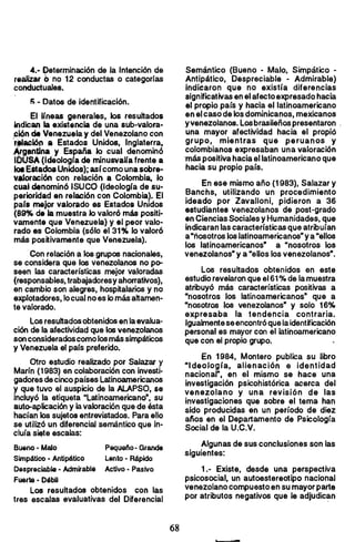 4.- Determinación de la Intención de
realizar (, no 12 conductas o categorías
conductuales.
5.- Datos de identificación.
El Irneas generales, los resultados
Indican la existencia de una sub-valora­
piQnde Venezuela y del Venezolano con
r"'aciQn a Estados Unidos. Inglaterra,
Argtilntina .y España lo cual denominó
IOUSA (Ideología de minusvalra frente a
101EStadosUnidos); asícomo una sobre..
",.wraci6n con relación a Colombia, lo
cual denominó ISUCO (Ideologra de su­
perioridad en relación con Colombia). El
par. mejor valorado as Estados Unidos
(89% d. la muestra lo valoró más positi­
vamente que Venezuela) y el peor valo­
rado es Colombia (sólo el 31% lo valoró
más positivamente que Venezuela).
Con relación a los grupos nacionales,
se considera qúe los venezolanos no po­
seen las características mejor valoradas
(responsables, trabajadoresy ahorrativos),
en cambio son alegres, hospitalarios y no
explotadores, locual no es lomás ahamen­
te valorado.
Los resuhados obtenidos en la evalua­
ción de la afectividad que los venezolanos
son consideradoscomo losmássimpáticos
y Venezuela el pars preferido.
Otro estudio realizado por Salazar y
Marín (1983) en colaboración con investi­
gadores de cinco países Latinoamericanos
y que tuvo el auspicio de la AlAPSO, $e
incluyó la etiqueta "Latinoamericano·, su
auto-aplicación y la valoración que de ésta
hacían los sujetos entrevistados. Para ello
se utilizó un diferencial semántico que in­
cluía s~te escalas:
Bueno- Malo Pequelo- Grande
Simpático. Antipático Lento - Rápido
Despreciable· Admirable Actillo • Pasillo
Fuerte· Débil
Los resultados obtenidos con las
tres escalas evaluativas del Diferencial
Semántico (Bueno - Malo, Simpático •
Antipático, Despreciable • Admirable)
indiéaron que no existía diferencias
significativas en el afectoexpresado hacia
el propio país y hacia el latinoamericano
en el caso de los dominicanos, mexicanos
yvenezolanos. Losbrasileños presentaron ,
una mayor afectividad hacia el propió
grupo, mientras que peruanos y
colombianos expresaban una valoración
'más positiva hacia el latinoamericano que
hacia su propio pars.
En ese mismo año (1983), Salazar y
Banchs, utilizando un procedimiento
ideado por Zavalloni, pidieron a 36
estudiantes venezolanos de post-grado
en Ciencias Sociales y Humanidades, que
indicaran las características que atribuían
a"nosotros los latinoamericanos"y a "ellos
los latinoamericanos· a "nosotros los
venezolanos" y a "ellos los venezolanos·.
Los resultados obtenidos en este
estudio revelaron que el61 % de lamuestra
atribuyó más características positivas a
"nosotros los latinoamericanos" que a
"nosotros los venezolanos· y solo 16%
expresaba la tendencia contraria.
Igualmenteseencontróque laidentificación
personal es mayor con el latinoamericano
que con el propio grupo.
En 1984, Montero publica su libro
"Ideología. alienación e identidad
nacional", en el mismo se hace una
investigación psicohistórica acerca del
venezolano y una revisión de las
investigaciones que sobre el tema han
sido producidas en un período de diez
afios en el Departamento de Psicología
Social de la U.C.V.
Algunas de sus conclusiones son las
siguientes:
1.- Existe, desde una perspectiva
psicosocial, un autoestereotipo nacional
venezolano compuesto en su mayorparte
por atributos negativos que le adjudican
68 

 