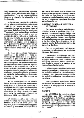 rasgos tales como lapasividad, lapereza,
falta de cultura, el irrespeto a las leyes, la
prodigalidad. Entre los rasgos positivos
figuran la alegría, la simpatía y la
inteligencia.
2.-Desde una perspectiva psicohis­
tórica, a lo largo del período que va desde
1890 hasta nuestros días, y con
antecedentes que se remontan hasta el
comienzo de la República, ha existido en
Venezuela una autoimágen nacional
predominantemente negativa, que se
caracteriza por la violencia, la indolencia,
la pereza, la falta de creatividad y la
irreflexión. los rasgos positivos que se
mantienen a lo largo de todo el lapso son
tres: igualitarismo, generosidad y coraje.
El humorismo y la alegría aparecen
representados en la última etapa (1936­
1982).
3.- Los estereotipos nacionales
resultantes de estos dos tipos de
investigación coinciden, lo que permite
confirmar la presencia de un fenómeno
social históricamente estructurado. Este
fenómeno puede ser fundamentalmente
descrito así: cuestionamiento de lapropia
identidad y de su definición que en la
mayoría de los casos se traduce por una
expresión negativa que denota minusvalía
nacionaly sobrevaloración del extranjero,
en particular de los países con los cuales
existen o han existido nexos de
dependencia.
4.- El autoestereotipo los venezo­
lanos, aunque consistente en el tiempo,
está ligada a la formación misma de la
nación venezolana, por lo cual se origina,
se afirma, se transforma y entra en crisis
al ritmo de las crisis y transformaciones
que sufre la sociedad venezolana.
(Montero, 1984, pago 106-108).
En líneas generales,. los resultados
antes descritos parecieran mostrar una
tendencia hacia la auto-valoración
negativa, que contradice los hallazgos de
lalonde y Gardner anteriormente
expuestos, lo que nos llevó a plantear una
investigación que, teniendocomo objetivos
los que se describen a continuación,
pusieran apruebala existenciade algunas
de las propiedades cognitivas descritas
por estos autores.
OBJETIVO GENERAL E HIPOTESIS
DE TRABAJO
Para este estudio se definió como
objetivo general el siguiente: Identificar.
evaluar y comparar los estereotipos que
sobre su grupa nacional y los nacionales
del país vecino tienen estudiantes
universitarioscolombianosy venezolanos,
a fin de evaluar la pertinencia o no en
nuestro medio, de los planteamientos de
Lalonde y Gardner.
Para el cumplimiento del objetivo
propuesto, se plantearon las siguientes
hipótesis de trabajo:
1.- Al evaluar al endogrupo nacional,
se emplearán proporcionalmente más
adjetivos valorados como positivos que
adjetivos valorados como negativos;
ocurriendo lo contrario al evaluar a los
nacionales del país vecino.
2.- El endogrupo nacional será mejor
evaluado que el exogrupo en cada uno de
los adjetivos utilizados valorados como
positivos y peor evaluado en cada uno de
los adjetivos utilizados valorados como
negativos.
3.- En promedio, existirá una menor
variabilidad en las respuestas obtenidas
al evaluar al exogrupo que al evaluar al
endogrupo.
METODO
A.- MUESTRA: la muestra estuvo
constituida por 391 estudiantes
universitarios de Colombia y Venezuela.
En la Tabla No. 1se presenta la distribución
por país y sexo. La edad promedio de la
muestra fue para el grupo colombiano de
21.09 años y para el grupo venezolano de
23.71 años.
69 

 