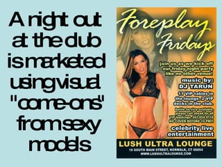 A night out  at the club  is marketed  using visual  "come-ons" from sexy models 