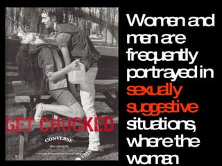 Women and men are frequently portrayed in  sexually suggestive  situations, where the woman appears ready and  willing to please. 
