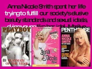 Anna Nicole Smith spent her life  trying to fulfill  our society's elusive beauty standards and sexual ideals,  dying young  like her idol, Marilyn Monroe.  