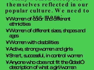 Many women rarely see themselves reflected in our popular culture. We need to see more: Women of color and different ethnicities Women of different sizes, shapes and ages Women with disabilities Active, strong women and girls Smart, successful, in control women Anyone who does not fit the “ideal” description of what a girl/woman should be Men  in non-traditional roles 