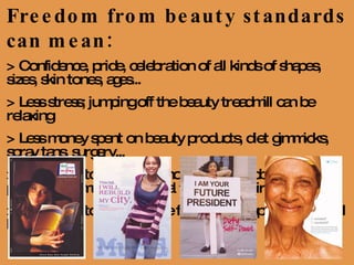 Freedom from beauty standards can mean: > Confidence, pride, celebration of all kinds of shapes, sizes, skin tones, ages... > Less stress; jumping off the beauty treadmill can be relaxing  > Less money spent on beauty products, diet gimmicks, spray tans, surgery...  > More time to focus on school, work, hobbies, athletics, politics, community, personal fulfillment, spirituality... > More time to build for the future, develop skills that will last 