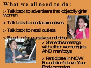 What we all need to do: > Talk back to advertisers that objectify girls/women > Talk back to media executives > Talk back to retail outlets  > Stand up for ourselves and other women > Share this message with other women/girls AND men/boys > Participate in NOW Foundation's Love Your Body campaign 